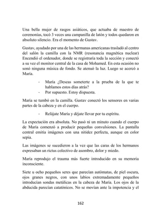 162
Una bella mujer de rasgos asiáticos, que actuaba de maestro de
ceremonias, tocó 3 veces una campanilla de latón y todos quedaron en
absoluto silencio. Era el momento de Gustav.
Gustav, ayudado por una de las hermanas americanas trasladó al centro
del salón la camilla con la NMR (resonancia magnética nuclear)
Encendió el ordenador, donde se registraría toda la sección y conectó
a su vez el monitor central de la casa de Mohamed. En esta ocasión no
sonó ninguna música de fondo. Se atenuó la luz. Luego se acercó a
María.
- María ¿Deseas someterte a la prueba de la que te
hablamos estos días atrás?
- Por supuesto. Estoy dispuesta.
María se tumbó en la camilla. Gustav conectó los sensores en varias
partes de la cabeza y en el cuerpo.
- Relájate María y déjate llevar por tu espíritu.
La expectación era absoluta. No pasó ni un minuto cuando el cuerpo
de María comenzó a producir pequeñas convulsiones. La pantalla
central emitía imágenes con una nitidez perfecta, aunque en color
sepia.
Las imágenes se sucedieron a la vez que las caras de los hermanos
expresaban un rictus colectivo de asombro, dolor y miedo.
María reprodujo el trauma más fuerte introducido en su memoria
inconsciente.
Siete u ocho pequeños seres que parecían autómatas, de piel oscura,
ojos granes negros, con unos labios extremadamente pequeños
introducían sondas metálicas en la cabeza de María. Los ojos de la
abducida parecían catatónicos. No se movían ante la impotencia y el
 