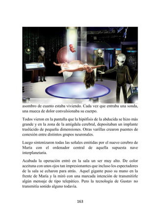 163
asombro de cuanto estaba viviendo. Cada vez que entraba una sonda,
una mueca de dolor convulsionaba su cuerpo.
Todos vieron en la pantalla que la hipófisis de la abducida se hizo más
grande y en la zona de la amígdala cerebral, depositaban un implante
traslúcido de pequeña dimensiones. Otras varillas crearon puentes de
conexión entre distintos grupos neuronales.
Luego sintonizaron todas las señales emitidas por el nuevo cerebro de
María con el ordenador central de aquella supuesta nave
interplanetaria.
Acabada la operación entró en la sala un ser muy alto. De color
aceituna con unos ojos tan impresionantes que incluso los espectadores
de la sala se echaron para atrás. Aquel gigante puso su mano en la
frente de María y la miró con una marcada intención de transmitirle
algún mensaje de tipo telepático. Pero la tecnología de Gustav no
transmitía sonido alguno todavía.
 