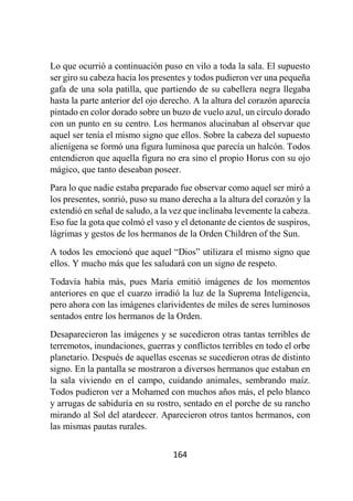 164
Lo que ocurrió a continuación puso en vilo a toda la sala. El supuesto
ser giro su cabeza hacia los presentes y todos pudieron ver una pequeña
gafa de una sola patilla, que partiendo de su cabellera negra llegaba
hasta la parte anterior del ojo derecho. A la altura del corazón aparecía
pintado en color dorado sobre un buzo de vuelo azul, un círculo dorado
con un punto en su centro. Los hermanos alucinaban al observar que
aquel ser tenía el mismo signo que ellos. Sobre la cabeza del supuesto
alienígena se formó una figura luminosa que parecía un halcón. Todos
entendieron que aquella figura no era sino el propio Horus con su ojo
mágico, que tanto deseaban poseer.
Para lo que nadie estaba preparado fue observar como aquel ser miró a
los presentes, sonrió, puso su mano derecha a la altura del corazón y la
extendió en señal de saludo, a la vez que inclinaba levemente la cabeza.
Eso fue la gota que colmó el vaso y el detonante de cientos de suspiros,
lágrimas y gestos de los hermanos de la Orden Children of the Sun.
A todos les emocionó que aquel “Dios” utilizara el mismo signo que
ellos. Y mucho más que les saludará con un signo de respeto.
Todavía había más, pues María emitió imágenes de los momentos
anteriores en que el cuarzo irradió la luz de la Suprema Inteligencia,
pero ahora con las imágenes clarividentes de miles de seres luminosos
sentados entre los hermanos de la Orden.
Desaparecieron las imágenes y se sucedieron otras tantas terribles de
terremotos, inundaciones, guerras y conflictos terribles en todo el orbe
planetario. Después de aquellas escenas se sucedieron otras de distinto
signo. En la pantalla se mostraron a diversos hermanos que estaban en
la sala viviendo en el campo, cuidando animales, sembrando maíz.
Todos pudieron ver a Mohamed con muchos años más, el pelo blanco
y arrugas de sabiduría en su rostro, sentado en el porche de su rancho
mirando al Sol del atardecer. Aparecieron otros tantos hermanos, con
las mismas pautas rurales.
 