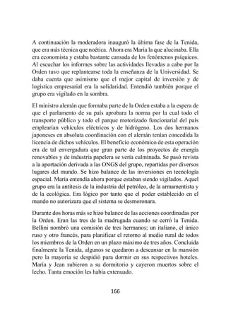 166
A continuación la moderadora inauguró la última fase de la Tenida,
que era más técnica que noética. Ahora era María la que alucinaba. Ella
era economista y estaba bastante cansada de los fenómenos psíquicos.
Al escuchar los informes sobre las actividades llevadas a cabo por la
Orden tuvo que replantearse toda la enseñanza de la Universidad. Se
daba cuenta que asimismo que el mejor capital de inversión y de
logística empresarial era la solidaridad. Entendió también porque el
grupo era vigilado en la sombra.
El ministro alemán que formaba parte de la Orden estaba a la espera de
que el parlamento de su país aprobara la norma por la cual todo el
transporte público y todo el parque motorizado funcionarial del país
emplearían vehículos eléctricos y de hidrógeno. Los dos hermanos
japoneses en absoluta coordinación con el alemán tenían concedida la
licencia de dichos vehículos. El beneficio económico de esta operación
era de tal envergadura que gran parte de los proyectos de energía
renovables y de industria papelera se vería culminada. Se pasó revista
a la aportación derivada a las ONGS del grupo, repartidas por diversos
lugares del mundo. Se hizo balance de las inversiones en tecnología
espacial. María entendía ahora porque estaban siendo vigilados. Aquel
grupo era la antítesis de la industria del petróleo, de la armamentista y
de la ecológica. Era lógico por tanto que el poder establecido en el
mundo no autorizara que el sistema se desmoronara.
Durante dos horas más se hizo balance de las acciones coordinadas por
la Orden. Eran las tres de la madrugada cuando se cerró la Tenida.
Bellini nombró una comisión de tres hermanos; un italiano, el único
ruso y otro francés, para planificar el retorno al medio rural de todos
los miembros de la Orden en un plazo máximo de tres años. Concluida
finalmente la Tenida, algunos se quedaron a descansar en la mansión
pero la mayoría se despidió para dormir en sus respectivos hoteles.
María y Jean subieron a su dormitorio y cayeron muertos sobre el
lecho. Tanta emoción les había extenuado.
 