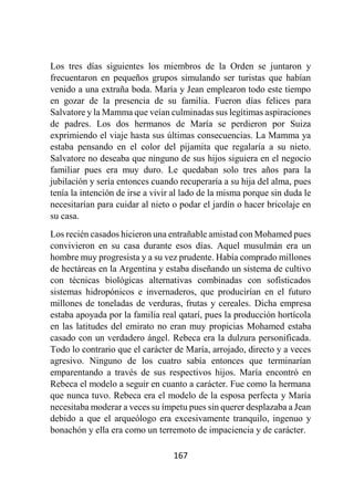 167
Los tres días siguientes los miembros de la Orden se juntaron y
frecuentaron en pequeños grupos simulando ser turistas que habían
venido a una extraña boda. María y Jean emplearon todo este tiempo
en gozar de la presencia de su familia. Fueron días felices para
Salvatore y la Mamma que veían culminadas sus legítimas aspiraciones
de padres. Los dos hermanos de María se perdieron por Suiza
exprimiendo el viaje hasta sus últimas consecuencias. La Mamma ya
estaba pensando en el color del pijamita que regalaría a su nieto.
Salvatore no deseaba que ninguno de sus hijos siguiera en el negocio
familiar pues era muy duro. Le quedaban solo tres años para la
jubilación y sería entonces cuando recuperaría a su hija del alma, pues
tenía la intención de irse a vivir al lado de la misma porque sin duda le
necesitarían para cuidar al nieto o podar el jardín o hacer bricolaje en
su casa.
Los recién casados hicieron una entrañable amistad con Mohamed pues
convivieron en su casa durante esos días. Aquel musulmán era un
hombre muy progresista y a su vez prudente. Había comprado millones
de hectáreas en la Argentina y estaba diseñando un sistema de cultivo
con técnicas biológicas alternativas combinadas con sofisticados
sistemas hidropónicos e invernaderos, que producirían en el futuro
millones de toneladas de verduras, frutas y cereales. Dicha empresa
estaba apoyada por la familia real qatarí, pues la producción hortícola
en las latitudes del emirato no eran muy propicias Mohamed estaba
casado con un verdadero ángel. Rebeca era la dulzura personificada.
Todo lo contrario que el carácter de María, arrojado, directo y a veces
agresivo. Ninguno de los cuatro sabía entonces que terminarían
emparentando a través de sus respectivos hijos. María encontró en
Rebeca el modelo a seguir en cuanto a carácter. Fue como la hermana
que nunca tuvo. Rebeca era el modelo de la esposa perfecta y María
necesitaba moderar a veces su ímpetu pues sin querer desplazaba a Jean
debido a que el arqueólogo era excesivamente tranquilo, ingenuo y
bonachón y ella era como un terremoto de impaciencia y de carácter.
 