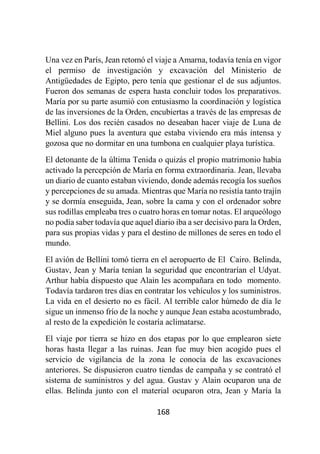 168
Una vez en París, Jean retomó el viaje a Amarna, todavía tenía en vigor
el permiso de investigación y excavación del Ministerio de
Antigüedades de Egipto, pero tenía que gestionar el de sus adjuntos.
Fueron dos semanas de espera hasta concluir todos los preparativos.
María por su parte asumió con entusiasmo la coordinación y logística
de las inversiones de la Orden, encubiertas a través de las empresas de
Bellini. Los dos recién casados no deseaban hacer viaje de Luna de
Miel alguno pues la aventura que estaba viviendo era más intensa y
gozosa que no dormitar en una tumbona en cualquier playa turística.
El detonante de la última Tenida o quizás el propio matrimonio había
activado la percepción de María en forma extraordinaria. Jean, llevaba
un diario de cuanto estaban viviendo, donde además recogía los sueños
y percepciones de su amada. Mientras que María no resistía tanto trajín
y se dormía enseguida, Jean, sobre la cama y con el ordenador sobre
sus rodillas empleaba tres o cuatro horas en tomar notas. El arqueólogo
no podía saber todavía que aquel diario iba a ser decisivo para la Orden,
para sus propias vidas y para el destino de millones de seres en todo el
mundo.
El avión de Bellini tomó tierra en el aeropuerto de El Cairo. Belinda,
Gustav, Jean y María tenían la seguridad que encontrarían el Udyat.
Arthur había dispuesto que Alain les acompañara en todo momento.
Todavía tardaron tres días en contratar los vehículos y los suministros.
La vida en el desierto no es fácil. Al terrible calor húmedo de día le
sigue un inmenso frío de la noche y aunque Jean estaba acostumbrado,
al resto de la expedición le costaría aclimatarse.
El viaje por tierra se hizo en dos etapas por lo que emplearon siete
horas hasta llegar a las ruinas. Jean fue muy bien acogido pues el
servicio de vigilancia de la zona le conocía de las excavaciones
anteriores. Se dispusieron cuatro tiendas de campaña y se contrató el
sistema de suministros y del agua. Gustav y Alain ocuparon una de
ellas. Belinda junto con el material ocuparon otra, Jean y María la
 
