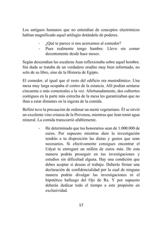 17
Los antiguos humanos que no entendían de conceptos electrónicos
habían magnificado aquel artilugio dotándole de poderes.
- ¿Qué te parece si nos acercamos al comedor?
- Pues realmente tengo hambre. Llevo sin comer
decentemente desde hace meses.
Según descendían las escaleras Jean reflexionaba sobre aquel hombre.
Sin duda se trataba de un verdadero erudito muy bien informado, no
solo de su libro, sino de la Historia de Egipto.
El comedor, al igual que el resto del edificio era mastodóntico. Una
mesa muy larga ocupaba el centro de la estancia. Allí podían sentarse
cincuenta o más comensales a la vez. Afortunadamente, dos cubiertos
contiguos en la parte más estrecha de la mesa les garantizaban que no
iban a estar distantes en la ingesta de la comida.
Bellini tuvo la precaución de ordenar un menú vegetariano. Él se sirvió
un excelente vino crianza de la Provenza, mientras que Jean tomó agua
mineral. La comida transcurrió afablemente.
- He determinado que tus honorarios sean de 1.000.000 de
euros. Por supuesto mientras dure la investigación
tendrás a tu disposición las dietas y gastos que sean
necesarios. Si efectivamente consigues encontrar el
Udyat te entregaré un millón de euros más. De esta
manera podrás proseguir en tus investigaciones y
estudios sin dificultad alguna. Hay una condición que
debes aceptar si deseas el trabajo. Deberás firmar una
declaración de confidencialidad por la cual de ninguna
manera podrás divulgar las investigaciones ni el
hipotético hallazgo del Ojo de Ra. Y por supuesto
deberás dedicar todo el tiempo a este propósito en
exclusividad.
 
