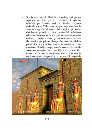 170
- Si efectivamente el Udyat fue escondido aquí por un
supuesto sacerdote que lo custodiaba, deberíamos
comenzar por la zona donde se ubicaba el templo
dedicado a Aton. Y dentro del templo, seguramente en la
zona más sagrada del mismo. Los templos egipcios se
distribuían siguiendo un patrón preciso del simbolismo
religioso. Su construcción consistía en una serie de salas
cerradas, patios abiertos y monumentales accesos
flanqueados por pilonos. Luego alrededor del edificio
principal se ubicaban las estancias de servicio y de los
sacerdotes. Tendríamos que introducirnos en la mente de
Akenaton para saber cómo concibió dicha construcción.
Dado que fue un faraón hereje, que rompió con la
tradición de sus antepasados, el patrón del templo de
 
