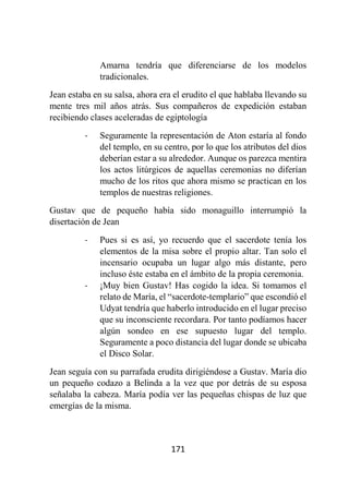171
Amarna tendría que diferenciarse de los modelos
tradicionales.
Jean estaba en su salsa, ahora era el erudito el que hablaba llevando su
mente tres mil años atrás. Sus compañeros de expedición estaban
recibiendo clases aceleradas de egiptología
- Seguramente la representación de Aton estaría al fondo
del templo, en su centro, por lo que los atributos del dios
deberían estar a su alrededor. Aunque os parezca mentira
los actos litúrgicos de aquellas ceremonias no diferían
mucho de los ritos que ahora mismo se practican en los
templos de nuestras religiones.
Gustav que de pequeño había sido monaguillo interrumpió la
disertación de Jean
- Pues si es así, yo recuerdo que el sacerdote tenía los
elementos de la misa sobre el propio altar. Tan solo el
incensario ocupaba un lugar algo más distante, pero
incluso éste estaba en el ámbito de la propia ceremonia.
- ¡Muy bien Gustav! Has cogido la idea. Si tomamos el
relato de María, el “sacerdote-templario” que escondió el
Udyat tendría que haberlo introducido en el lugar preciso
que su inconsciente recordara. Por tanto podíamos hacer
algún sondeo en ese supuesto lugar del templo.
Seguramente a poco distancia del lugar donde se ubicaba
el Disco Solar.
Jean seguía con su parrafada erudita dirigiéndose a Gustav. María dio
un pequeño codazo a Belinda a la vez que por detrás de su esposa
señalaba la cabeza. María podía ver las pequeñas chispas de luz que
emergías de la misma.
 