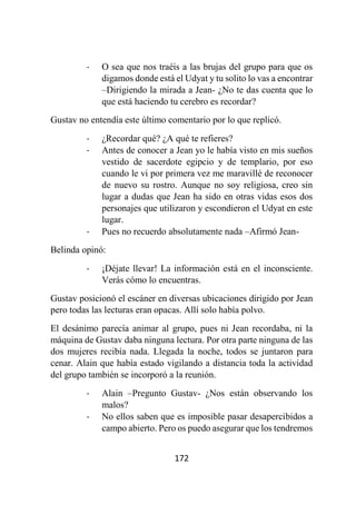 172
- O sea que nos traéis a las brujas del grupo para que os
digamos donde está el Udyat y tu solito lo vas a encontrar
–Dirigiendo la mirada a Jean- ¿No te das cuenta que lo
que está haciendo tu cerebro es recordar?
Gustav no entendía este último comentario por lo que replicó.
- ¿Recordar qué? ¿A qué te refieres?
- Antes de conocer a Jean yo le había visto en mis sueños
vestido de sacerdote egipcio y de templario, por eso
cuando le vi por primera vez me maravillé de reconocer
de nuevo su rostro. Aunque no soy religiosa, creo sin
lugar a dudas que Jean ha sido en otras vidas esos dos
personajes que utilizaron y escondieron el Udyat en este
lugar.
- Pues no recuerdo absolutamente nada –Afirmó Jean-
Belinda opinó:
- ¡Déjate llevar! La información está en el inconsciente.
Verás cómo lo encuentras.
Gustav posicionó el escáner en diversas ubicaciones dirigido por Jean
pero todas las lecturas eran opacas. Allí solo había polvo.
El desánimo parecía animar al grupo, pues ni Jean recordaba, ni la
máquina de Gustav daba ninguna lectura. Por otra parte ninguna de las
dos mujeres recibía nada. Llegada la noche, todos se juntaron para
cenar. Alain que había estado vigilando a distancia toda la actividad
del grupo también se incorporó a la reunión.
- Alain –Pregunto Gustav- ¿Nos están observando los
malos?
- No ellos saben que es imposible pasar desapercibidos a
campo abierto. Pero os puedo asegurar que los tendremos
 