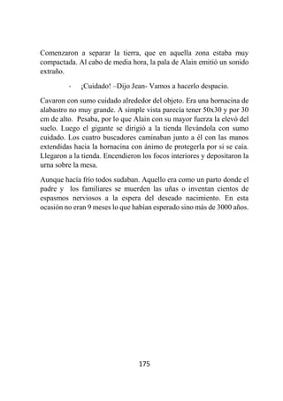 175
Comenzaron a separar la tierra, que en aquella zona estaba muy
compactada. Al cabo de media hora, la pala de Alain emitió un sonido
extraño.
- ¡Cuidado! –Dijo Jean- Vamos a hacerlo despacio.
Cavaron con sumo cuidado alrededor del objeto. Era una hornacina de
alabastro no muy grande. A simple vista parecía tener 50x30 y por 30
cm de alto. Pesaba, por lo que Alain con su mayor fuerza la elevó del
suelo. Luego el gigante se dirigió a la tienda llevándola con sumo
cuidado. Los cuatro buscadores caminaban junto a él con las manos
extendidas hacia la hornacina con ánimo de protegerla por si se caía.
Llegaron a la tienda. Encendieron los focos interiores y depositaron la
urna sobre la mesa.
Aunque hacía frío todos sudaban. Aquello era como un parto donde el
padre y los familiares se muerden las uñas o inventan cientos de
espasmos nerviosos a la espera del deseado nacimiento. En esta
ocasión no eran 9 meses lo que habían esperado sino más de 3000 años.
 