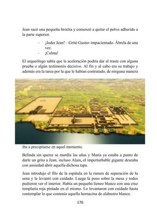176
Jean sacó una pequeña brocha y comenzó a quitar el polvo adherido a
la parte superior.
- ¡Joder Jean! – Gritó Gustav impacientado- Ábrela de una
vez.
- ¡Calma!
El arqueólogo sabía que la aceleración podría dar al traste con alguna
prueba o algún testimonio decisivo. Al fin y al cabo era su trabajo y
además era la tarea por la que le habían contratado, de ninguna manera
iba a precipitarse en aquel momento.
Belinda sin querer se mordía las uñas y María ya estaba a punto de
darle un grito a Jean, incluso Alain, el imperturbable gigante deseaba
con ansiedad abrir aquella dichosa tapa.
Jean introdujo el filo de la espátula en la ranura de separación de la
urna y la levantó con cuidado. Luego la puso sobre la mesa y todos
pudieron ver el interior. Había un pequeño lienzo blanco con una cruz
templaría roja pintado en el mismo. Lo levantaron con cuidado hasta
contemplar lo que contenía aquella hornacina de alabastro blanco.
 
