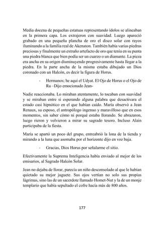 177
Media docena de pequeñas estatuas representando ídolos se alineaban
en la primera capa. Los extrajeron con suavidad. Luego apareció
grabado en una pequeña plancha de oro el disco solar con rayos
iluminando a la familia real de Akenaton. También había varias piedras
preciosas y finalmente un extraño artefacto de oro que tenía en su punta
una piedra blanca que bien podía ser un cuarzo o un diamante. La pieza
era ancha en su origen disminuyendo progresivamente hasta llegar a la
piedra. En la parte ancha de la misma estaba dibujado un Dios
coronado con un Halcón, es decir la figura de Horus.
- Hermanos; he aquí el Udyat. El Ojo de Horus o el Ojo de
Ra –Dijo emocionado Jean-
Nadie reaccionaba. Lo miraban atentamente, lo tocaban con suavidad
y se miraban entre si esperando alguna palabra que desactivara el
estado casi hipnótico en el que habían caído. María observó a Jean
Renaux, su esposo, el antropólogo ingenuo y maravilloso que en esos
momentos, sin saber cómo ni porqué estaba llorando. Se abrazaron,
luego rieron y volvieron a mirar su sagrado tesoro. Incluso Alain
participaba de la fiesta.
María se apartó un poco del grupo, entreabrió la lona de la tienda y
mirando a la luna que asomaba por el horizonte dijo en voz baja.
- Gracias, Dios Horus por señalarme el sitio.
Efectivamente la Suprema Inteligencia había enviado al mejor de los
emisarios, al Sagrado Halcón Solar.
Jean no dejaba de llorar, parecía un niño desconsolado al que le habían
quietado su mejor juguete. Sus ojos vertían no solo sus propias
lágrimas, sino las de un sacerdote llamado Homet-Nut y la de un monje
templario que había sepultado el cofre hacía más de 800 años.
 