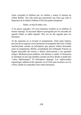 178
Alain, encendió el teléfono por vía satélite y marcó el número de
Arthur Bellini. Tan solo tenía que pronunciar una frase que sólo el
Imperator de la Orden Children of the Sun podía interpretar.
- Señor; su hija ha dado a luz.
A los pocos segundos 143 seres humanos recibían en su teléfono el
mismo mensaje. El ancestral objetivo perseguido por los iniciados de
aquella Orden se había logrado. Hoy era un día sagrado para los
hermanos.
Al día siguiente no se levantó el campamento. Alain tenía órdenes
precisas de no regresar con la hornacina al aeropuerto del Cairo. Estaba
anocheciendo cuando un helicóptero que parecía militar descendió
junto al campamento. Bellini, acompañado del embajador Francés en
Egipto descendió del mismo y abrazó efusivamente a sus queridos
amigos. Mediaron pocas palabras, solo abrazos y cariño. La hornacina
se introdujo en una caja metálica cerrada con llave donde se podía leer
“valise diplomatique” El helicóptero despegó. Los improvisados
arqueólogos saldrían al día siguiente vía el Cairo para retornar a su vez
a Paris, donde les esperaban otros tantos hermanos.
 