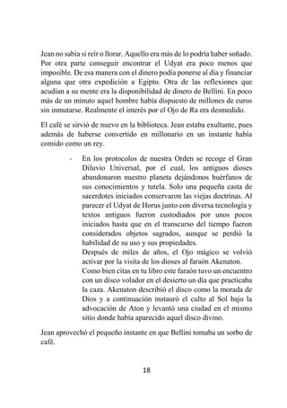 18
Jean no sabía si reír o llorar. Aquello era más de lo podría haber soñado.
Por otra parte conseguir encontrar el Udyat era poco menos que
imposible. De esa manera con el dinero podía ponerse al día y financiar
alguna que otra expedición a Egipto. Otra de las reflexiones que
acudían a su mente era la disponibilidad de dinero de Bellini. En poco
más de un minuto aquel hombre había dispuesto de millones de euros
sin inmutarse. Realmente el interés por el Ojo de Ra era desmedido.
El café se sirvió de nuevo en la biblioteca. Jean estaba exultante, pues
además de haberse convertido en millonario en un instante había
comido como un rey.
- En los protocolos de nuestra Orden se recoge el Gran
Diluvio Universal, por el cual, los antiguos dioses
abandonaron nuestro planeta dejándonos huérfanos de
sus conocimientos y tutela. Solo una pequeña casta de
sacerdotes iniciados conservaron las viejas doctrinas. Al
parecer el Udyat de Horus junto con diversa tecnología y
textos antiguos fueron custodiados por unos pocos
iniciados hasta que en el transcurso del tiempo fueron
considerados objetos sagrados, aunque se perdió la
habilidad de su uso y sus propiedades.
Después de miles de años, el Ojo mágico se volvió
activar por la visita de los dioses al faraón Akenaton.
Como bien citas en tu libro este faraón tuvo un encuentro
con un disco volador en el desierto un día que practicaba
la caza. Akenaton describió el disco como la morada de
Dios y a continuación instauró el culto al Sol bajo la
advocación de Aton y levantó una ciudad en el mismo
sitio donde había aparecido aquel disco divino.
Jean aprovechó el pequeño instante en que Bellini tomaba un sorbo de
café.
 