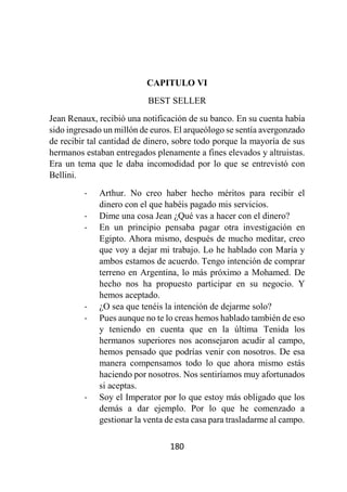 180
CAPITULO VI
BEST SELLER
Jean Renaux, recibió una notificación de su banco. En su cuenta había
sido ingresado un millón de euros. El arqueólogo se sentía avergonzado
de recibir tal cantidad de dinero, sobre todo porque la mayoría de sus
hermanos estaban entregados plenamente a fines elevados y altruistas.
Era un tema que le daba incomodidad por lo que se entrevistó con
Bellini.
- Arthur. No creo haber hecho méritos para recibir el
dinero con el que habéis pagado mis servicios.
- Dime una cosa Jean ¿Qué vas a hacer con el dinero?
- En un principio pensaba pagar otra investigación en
Egipto. Ahora mismo, después de mucho meditar, creo
que voy a dejar mi trabajo. Lo he hablado con María y
ambos estamos de acuerdo. Tengo intención de comprar
terreno en Argentina, lo más próximo a Mohamed. De
hecho nos ha propuesto participar en su negocio. Y
hemos aceptado.
- ¿O sea que tenéis la intención de dejarme solo?
- Pues aunque no te lo creas hemos hablado también de eso
y teniendo en cuenta que en la última Tenida los
hermanos superiores nos aconsejaron acudir al campo,
hemos pensado que podrías venir con nosotros. De esa
manera compensamos todo lo que ahora mismo estás
haciendo por nosotros. Nos sentiríamos muy afortunados
si aceptas.
- Soy el Imperator por lo que estoy más obligado que los
demás a dar ejemplo. Por lo que he comenzado a
gestionar la venta de esta casa para trasladarme al campo.
 