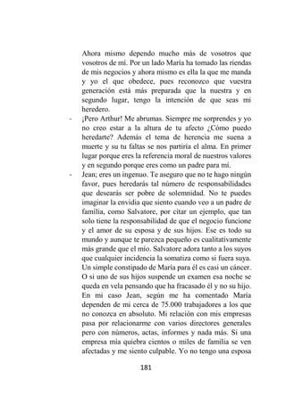 181
Ahora mismo dependo mucho más de vosotros que
vosotros de mí. Por un lado María ha tomado las riendas
de mis negocios y ahora mismo es ella la que me manda
y yo el que obedece, pues reconozco que vuestra
generación está más preparada que la nuestra y en
segundo lugar, tengo la intención de que seas mi
heredero.
- ¡Pero Arthur! Me abrumas. Siempre me sorprendes y yo
no creo estar a la altura de tu afecto ¿Cómo puedo
heredarte? Además el tema de herencia me suena a
muerte y su tu faltas se nos partiría el alma. En primer
lugar porque eres la referencia moral de nuestros valores
y en segundo porque eres como un padre para mí.
- Jean; eres un ingenuo. Te aseguro que no te hago ningún
favor, pues heredarás tal número de responsabilidades
que desearás ser pobre de solemnidad. No te puedes
imaginar la envidia que siento cuando veo a un padre de
familia, como Salvatore, por citar un ejemplo, que tan
solo tiene la responsabilidad de que el negocio funcione
y el amor de su esposa y de sus hijos. Ese es todo su
mundo y aunque te parezca pequeño es cualitativamente
más grande que el mío. Salvatore adora tanto a los suyos
que cualquier incidencia la somatiza como si fuera suya.
Un simple constipado de María para él es casi un cáncer.
O si uno de sus hijos suspende un examen esa noche se
queda en vela pensando que ha fracasado él y no su hijo.
En mi caso Jean, según me ha comentado María
dependen de mi cerca de 75.000 trabajadores a los que
no conozca en absoluto. Mi relación con mis empresas
pasa por relacionarme con varios directores generales
pero con números, actas, informes y nada más. Si una
empresa mía quiebra cientos o miles de familia se ven
afectadas y me siento culpable. Yo no tengo una esposa
 