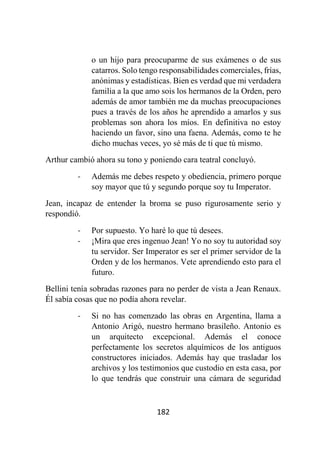182
o un hijo para preocuparme de sus exámenes o de sus
catarros. Solo tengo responsabilidades comerciales, frías,
anónimas y estadísticas. Bien es verdad que mi verdadera
familia a la que amo sois los hermanos de la Orden, pero
además de amor también me da muchas preocupaciones
pues a través de los años he aprendido a amarlos y sus
problemas son ahora los míos. En definitiva no estoy
haciendo un favor, sino una faena. Además, como te he
dicho muchas veces, yo sé más de ti que tú mismo.
Arthur cambió ahora su tono y poniendo cara teatral concluyó.
- Además me debes respeto y obediencia, primero porque
soy mayor que tú y segundo porque soy tu Imperator.
Jean, incapaz de entender la broma se puso rigurosamente serio y
respondió.
- Por supuesto. Yo haré lo que tú desees.
- ¡Mira que eres ingenuo Jean! Yo no soy tu autoridad soy
tu servidor. Ser Imperator es ser el primer servidor de la
Orden y de los hermanos. Vete aprendiendo esto para el
futuro.
Bellini tenía sobradas razones para no perder de vista a Jean Renaux.
Él sabía cosas que no podía ahora revelar.
- Si no has comenzado las obras en Argentina, llama a
Antonio Arigó, nuestro hermano brasileño. Antonio es
un arquitecto excepcional. Además el conoce
perfectamente los secretos alquímicos de los antiguos
constructores iniciados. Además hay que trasladar los
archivos y los testimonios que custodio en esta casa, por
lo que tendrás que construir una cámara de seguridad
 