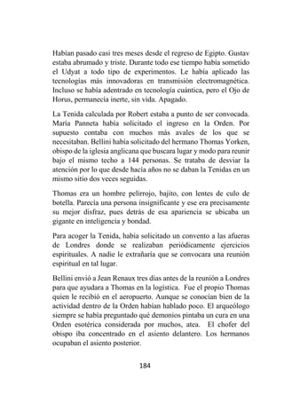 184
Habían pasado casi tres meses desde el regreso de Egipto. Gustav
estaba abrumado y triste. Durante todo ese tiempo había sometido
el Udyat a todo tipo de experimentos. Le había aplicado las
tecnologías más innovadoras en transmisión electromagnética.
Incluso se había adentrado en tecnología cuántica, pero el Ojo de
Horus, permanecía inerte, sin vida. Apagado.
La Tenida calculada por Robert estaba a punto de ser convocada.
María Panneta había solicitado el ingreso en la Orden. Por
supuesto contaba con muchos más avales de los que se
necesitaban. Bellini había solicitado del hermano Thomas Yorken,
obispo de la iglesia anglicana que buscara lugar y modo para reunir
bajo el mismo techo a 144 personas. Se trataba de desviar la
atención por lo que desde hacía años no se daban la Tenidas en un
mismo sitio dos veces seguidas.
Thomas era un hombre pelirrojo, bajito, con lentes de culo de
botella. Parecía una persona insignificante y ese era precisamente
su mejor disfraz, pues detrás de esa apariencia se ubicaba un
gigante en inteligencia y bondad.
Para acoger la Tenida, había solicitado un convento a las afueras
de Londres donde se realizaban periódicamente ejercicios
espirituales. A nadie le extrañaría que se convocara una reunión
espiritual en tal lugar.
Bellini envió a Jean Renaux tres días antes de la reunión a Londres
para que ayudara a Thomas en la logística. Fue el propio Thomas
quien le recibió en el aeropuerto. Aunque se conocían bien de la
actividad dentro de la Orden habían hablado poco. El arqueólogo
siempre se había preguntado qué demonios pintaba un cura en una
Orden esotérica considerada por muchos, atea. El chofer del
obispo iba concentrado en el asiento delantero. Los hermanos
ocupaban el asiento posterior.
 