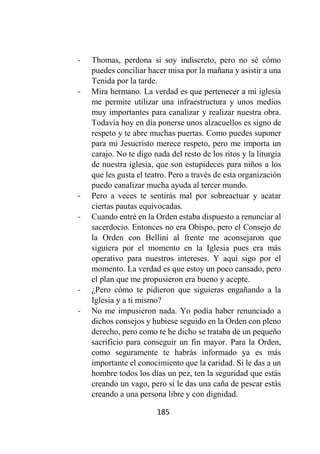 185
- Thomas, perdona si soy indiscreto, pero no sé cómo
puedes conciliar hacer misa por la mañana y asistir a una
Tenida por la tarde.
- Mira hermano. La verdad es que pertenecer a mi iglesia
me permite utilizar una infraestructura y unos medios
muy importantes para canalizar y realizar nuestra obra.
Todavía hoy en día ponerse unos alzacuellos es signo de
respeto y te abre muchas puertas. Como puedes suponer
para mi Jesucristo merece respeto, pero me importa un
carajo. No te digo nada del resto de los ritos y la liturgia
de nuestra iglesia, que son estupideces para niños a los
que les gusta el teatro. Pero a través de esta organización
puedo canalizar mucha ayuda al tercer mundo.
- Pero a veces te sentirás mal por sobreactuar y acatar
ciertas pautas equivocadas.
- Cuando entré en la Orden estaba dispuesto a renunciar al
sacerdocio. Entonces no era Obispo, pero el Consejo de
la Orden con Bellini al frente me aconsejaron que
siguiera por el momento en la Iglesia pues era más
operativo para nuestros intereses. Y aquí sigo por el
momento. La verdad es que estoy un poco cansado, pero
el plan que me propusieron era bueno y acepte.
- ¿Pero cómo te pidieron que siguieras engañando a la
Iglesia y a ti mismo?
- No me impusieron nada. Yo podía haber renunciado a
dichos consejos y hubiese seguido en la Orden con pleno
derecho, pero como te he dicho se trataba de un pequeño
sacrificio para conseguir un fin mayor. Para la Orden,
como seguramente te habrás informado ya es más
importante el conocimiento que la caridad. Si le das a un
hombre todos los días un pez, ten la seguridad que estás
creando un vago, pero si le das una caña de pescar estás
creando a una persona libre y con dignidad.
 