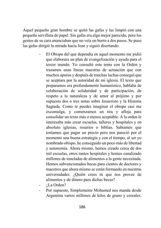 186
Aquel pequeño gran hombre se quitó las gafas y las limpió con una
pequeña servilleta de papel. Sin gafas era algo mejor parecido, pero los
gestos de su cara anunciaban que no veía un burro a dos pasos. Se puso
las gafas dirigió la mirada hacia Jean y siguió disertando.
- El Obispo del que dependía en aquel momento me pidió
que elaborara un plan de evangelización y ayuda para el
tercer mundo. Yo consulté este tema con la Orden y
trazamos unas líneas maestras de actuación que con
muchos apuros y después de muchas luchas conseguí que
se aceptara por la autoridad de mi iglesia. El texto que
preparamos era profundamente humanístico, hablaba de
colaboración de solidaridad y de participación, de
respeto a la naturaleza y de amor al prójimo y por
supuesto dos o tres notas sobre Jesucristo y la Historia
Sagrada. Como te puedes imaginar el obispo casi me
excomulga, y comenzamos un tira y afloja para
consolidar un texto más o menos aceptable. A la orden le
interesaba más crear escuelas, talleres y hospitales y en
absoluto iglesias, rosarios o biblias. Sabíamos que
teníamos que pagar un precio pero nos pareció por el
momento una buena estrategia y con el tiempo, al ser yo
nombrado obispo, he conseguido un poco más de libertad
y autonomía. Ahora mismo, hemos creado cerca de dos
mil escuelas, otros tantos hospitales y hemos canalizado
millones de toneladas de alimentos a la gente necesitada.
Hemos subvencionados becas para cientos de doctores y
maestros que ahora mismo se están formando en nuestras
universidades. ¿Quién crees tú que nos provee de
alimentos y de dinero para dichas becas?
- ¿La Orden?
- Por supuesto, Simplemente Mohamed nos manda desde
Argentina varios millones de kilos de grano y cereales.
 