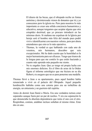 187
El dinero de las becas, que el obispado recibe en forma
anónima y desinteresada vienen de donantes que tú y yo
conocemos pero la iglesia no. Pero para nosotros lo más
importante es crear una sólida conciencia humanística y
educativa, aunque tengamos que aceptar alguna que otra
estupidez doctrinal, que yo procuro introducir en las
mínimas dosis. Si mañana me expulsan de la Iglesia por
hereje seré el hombre más feliz del mundo pues podré
vivir e identificarme con nuestros valores, pero por ahora
entendemos que esto es lo más operativo.
- Thomas, la verdad es que hablando con cada uno de
vosotros, mis hermanos, descubro que sois
excepcionales. Me he dado cuenta que la humildad es la
mejor herramienta para ser eficaces. Tengo que tiraros de
la lengua para que me contéis lo que estáis haciendo y
cuanto más aprendo más pequeño me siento.
- No te engañes Jean. Que yo tengo mi propia lucha con
mis enormes defectos. En el libro de actas de la Orden
figura el informe astrológico que me hiciera en su día
Robert y te aseguro que no es para ponerme una medalla.
Thomas llevó a Jean a su apartamento, pues aquel hombre había
renunciado a vivir en el palacio del Obispado. Aquel pequeño
hombrecillo hablaba como una cotorra pero era un torbellino de
energía, un entusiasta y un guerrero del espíritu.
Antes de dormir Jean llamó a María. Era una verdadera tortura estar
separados aunque fuera por un par de noches. Y era esa separación la
que denunciaba la absoluta dependencia que tenía el uno con el otro.
Respiraban, comían, andaban incluso soñaban al mismo ritmo. Eran
dos en uno.
 