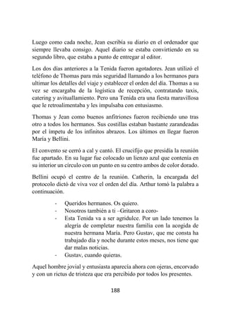188
Luego como cada noche, Jean escribía su diario en el ordenador que
siempre llevaba consigo. Aquel diario se estaba convirtiendo en su
segundo libro, que estaba a punto de entregar al editor.
Los dos días anteriores a la Tenida fueron agotadores. Jean utilizó el
teléfono de Thomas para más seguridad llamando a los hermanos para
ultimar los detalles del viaje y establecer el orden del día. Thomas a su
vez se encargaba de la logística de recepción, contratando taxis,
catering y avituallamiento. Pero una Tenida era una fiesta maravillosa
que le retroalimentaba y les impulsaba con entusiasmo.
Thomas y Jean como buenos anfitriones fueron recibiendo uno tras
otro a todos los hermanos. Sus costillas estaban bastante zarandeadas
por el ímpetu de los infinitos abrazos. Los últimos en llegar fueron
María y Bellini.
El convento se cerró a cal y cantó. El crucifijo que presidía la reunión
fue apartado. En su lugar fue colocado un lienzo azul que contenía en
su interior un círculo con un punto en su centro ambos de color dorado.
Bellini ocupó el centro de la reunión. Catherin, la encargada del
protocolo dictó de viva voz el orden del día. Arthur tomó la palabra a
continuación.
- Queridos hermanos. Os quiero.
- Nosotros también a ti –Gritaron a coro-
- Esta Tenida va a ser agridulce. Por un lado tenemos la
alegría de completar nuestra familia con la acogida de
nuestra hermana María. Pero Gustav, que me consta ha
trabajado día y noche durante estos meses, nos tiene que
dar malas noticias.
- Gustav, cuando quieras.
Aquel hombre jovial y entusiasta aparecía ahora con ojeras, encorvado
y con un rictus de tristeza que era percibido por todos los presentes.
 