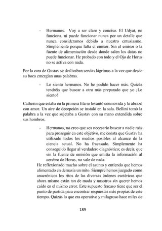 189
- Hermanos. Voy a ser claro y conciso. El Udyat, no
funciona, ni puede funcionar nunca por un detalle que
nunca consideramos debido a nuestro entusiasmo.
Simplemente porque falta el emisor. Sin el emisor o la
fuente de alimentación desde donde salen los datos no
puede funcionar. He probado con todo y el Ojo de Horus
no se activa con nada.
Por la cara de Gustav se deslizaban sendas lágrimas a la vez que desde
su boca emergían unas palabras.
- Lo siento hermanos. No he podido hacer más. Quizás
tendréis que buscar a otro más preparado que yo ¡Lo
siento!
Catherin que estaba en la primera fila se levantó conmovida y le abrazó
con amor. Un aire de decepción se instaló en la sala. Bellini tomó la
palabra a la vez que sujetaba a Gustav con su mano extendida sobre
sus hombros.
- Hermanos, no creo que sea necesario buscar a nadie más
para proseguir en este objetivo, me consta que Gustav ha
utilizado todos los medios posibles al alcance de la
ciencia actual. No ha fracasado. Simplemente ha
conseguido llegar al verdadero diagnóstico; es decir, que
sin la fuente de emisión que emitía la información al
cerebro de Horus, no vale de nada.
He reflexionado mucho sobre el asunto y entiendo que hemos
alimentado en demasía un mito. Siempre hemos juzgado como
anacrónicos los ritos de las diversas órdenes esotéricas que
ahora mismo están tan de moda y nosotros sin querer hemos
caído en el mismo error. Este supuesto fracaso tiene que ser el
punto de partida para encontrar respuestas más propias de este
tiempo. Quizás lo que era operativo y milagroso hace miles de
 