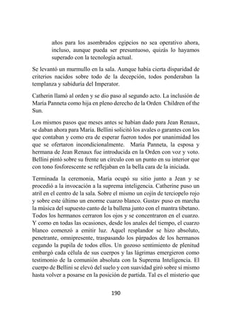 190
años para los asombrados egipcios no sea operativo ahora,
incluso, aunque pueda ser presuntuoso, quizás lo hayamos
superado con la tecnología actual.
Se levantó un murmullo en la sala. Aunque había cierta disparidad de
criterios nacidos sobre todo de la decepción, todos ponderaban la
templanza y sabiduría del Imperator.
Catherin llamó al orden y se dio paso al segundo acto. La inclusión de
María Panneta como hija en pleno derecho de la Orden Children of the
Sun.
Los mismos pasos que meses antes se habían dado para Jean Renaux,
se daban ahora para María. Bellini solicitó los avales o garantes con los
que contaban y como era de esperar fueron todos por unanimidad los
que se ofertaron incondicionalmente. María Panneta, la esposa y
hermana de Jean Renaux fue introducida en la Orden con voz y voto.
Bellini pintó sobre su frente un círculo con un punto en su interior que
con tono fosforescente se reflejaban en la bella cara de la iniciada.
Terminada la ceremonia, María ocupó su sitio junto a Jean y se
procedió a la invocación a la suprema inteligencia. Catherine puso un
atril en el centro de la sala. Sobre el mismo un cojín de terciopelo rojo
y sobre este último un enorme cuarzo blanco. Gustav puso en marcha
la música del supuesto canto de la ballena junto con el mantra tibetano.
Todos los hermanos cerraron los ojos y se concentraron en el cuarzo.
Y como en todas las ocasiones, desde los anales del tiempo, el cuarzo
blanco comenzó a emitir luz. Aquel resplandor se hizo absoluto,
penetrante, omnipresente, traspasando los párpados de los hermanos
cegando la pupila de todos ellos. Un gozoso sentimiento de plenitud
embargó cada célula de sus cuerpos y las lágrimas emergieron como
testimonio de la comunión absoluta con la Suprema Inteligencia. El
cuerpo de Bellini se elevó del suelo y con suavidad giró sobre sí mismo
hasta volver a posarse en la posición de partida. Tal es el misterio que
 
