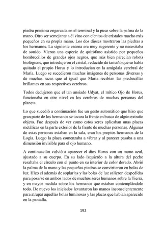 192
piedra preciosa engarzada en el terminal y la puso sobre la palma de la
mano. Otro ser semejante a él vino con cientos de cristales mucho más
pequeños en su propia mano. Los dos dioses mostraron las piedras a
los hermanos. La siguiente escena era muy sugerente y no necesitaba
de sonido. Vieron una especie de quirófano asistido por pequeños
hombrecillos de grandes ojos negros, que más bien parecían robots
biológicos, que introdujeron el cristal, reducido de tamaño que se había
quitado el propio Horus y lo introducían en la amígdala cerebral de
María. Luego se sucedieron muchas imágenes de personas diversas y
de muchas razas que al igual que María recibían las piedrecillas
brillantes en sus respectivos cerebros.
Todos dedujeron que el tan ansiado Udyat, el mítico Ojo de Horus,
funcionaba en otro nivel en los cerebros de muchas personas del
planeta.
Lo que sucedió a continuación fue un gesto automático que hizo que
gran parte de los hermanos se tocara la frente en busca de algún extraño
objeto. Fue después de ver como estos seres aplicaban unas placas
metálicas en la parte exterior de la frente de muchas personas. Algunas
de estas personas estaban en la sala, eran los propios hermanos de la
Logia. Luego la placa comenzaba a vibrar y al parecer pasaba a una
dimensión invisible para el ojo humano.
A continuación volvió a aparecer el dios Horus con un mono azul,
ajustado a su cuerpo. En su lado izquierdo a la altura del pecho
resaltaba el círculo con el punto en su interior de color dorado. Abrió
la palma de la mano y las pequeñas piedras se convirtieron en bolas de
luz. Hizo el además de soplarlas y las bolas de luz salieron despedidas
para posarse en ambos lados de muchos seres humanos sobre la Tierra,
y en mayor medida sobre los hermanos que estaban contemplándolo
todo. De nuevo los iniciados levantaron las manos inconscientemente
para atrapar aquellas bolas luminosas y las placas que habían aparecido
en la pantalla.
 