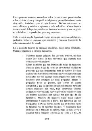 193
Las siguientes escenas mostraban miles de astronaves posicionadas
sobre el cielo, el mar y la superficie del planeta, pero vibrando en cuarta
dimensión, invisibles para el ojo humano. Dichas astronaves se
materializaban y volvían a aparecer a toda velocidad. Vieron fuertes
tormentas del Sol que impactaban en los seres humanos y mucha gente
se volvía loca o se producían guerras y desmanes.
Todo terminó con la llegada de varios seres que parecían andróginos,
perfectos, bellos e intensos, que sonrieron y bajaron levemente la
cabeza como señal de saludo.
En la pantalla dejaron de aparecer imágenes. Todo había concluido.
María se incorporó y se tomó la palabra.
- Nuestros padres celestes, los que nos crearon, me han
dicho que nunca se han marchado que siempre han
contactado con nosotros.
Dicen asimismo que han implantado miles de pequeños
cristales como el ojo de Horus en otros tantos cráneos de
personas que son importantes para el cambio. Me han
dicho que observemos cómo muchas veces sentimos que
nos dictan o se nos ocurren cosas impensables para todos
nosotros que emergen de unas pequeñas placas y
pequeñas bolas de plasma, que vibran en cuarta
dimensión y que las aplican a muchos humanos para que
actúen inducidos por ellos, bien sembrando valores
solidarios o inventando nuevos procesos científicos que
en muchas ocasiones han venido por este tipo de vía
telepática. Muchos de nuestros hijos están siendo
implantados y seguidos a diario. En definitiva que no
busquemos el Ojo de Horus, puesto que en muchos casos
lo tenemos ya en nosotros mismos. Y finalmente han
insistido en el traslado al campo, pues la raza se va a
diezmar por la reacción violenta de la Tierra y el Sol. Al
 
