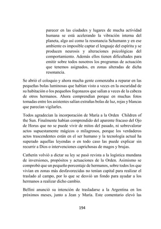194
parecer en las ciudades y lugares de mucha actividad
humana se está acelerando la vibración interna del
planeta, algo así como la resonancia Schumann y en ese
ambiente es imposible captar el lenguaje del espíritu y se
producen neurosis y alteraciones psicológicas del
comportamiento. Además ellos tienen dificultades para
emitir sobre todos nosotros los programas de actuación
que tenemos asignados, en zonas alteradas de dicha
resonancia.
Se abrió el coloquio y ahora mucha gente comenzaba a reparar en las
pequeñas bolas luminosas que habían visto a veces en la oscuridad de
su habitación o los pequeños fogonazos que salían a veces de la cabeza
de otros hermanos. Ahora comprendían porque en muchas fotos
tomadas entre los asistentes salían extrañas bolas de luz, rojas y blancas
que parecían vigilarles.
Todos agradecían la incorporación de María a la Orden Children of
the Sun. Finalmente habían comprendido del aparente fracaso del Ojo
de Horus que no se puede vivir de mitos del pasado, ni sobrevalorar
actos supuestamente mágicos o milagrosos, porque los verdaderos
actos trascendentes están en el ser humano y la tecnología actual ha
superado aquellas leyendas o en todo caso las puede explicar sin
recurrir a Dios o intervenciones caprichosas de magos y brujas.
Catherin volvió a dictar su ley se pasó revista a la logística mundana
de inversiones, propósitos y actuaciones de la Orden. Asimismo se
comprobó que un pequeño porcentaje de hermanos, sobre todos los que
vivían en zonas más desfavorecidas no tenían capital para realizar el
traslado al campo, por lo que se desvió un fondo para ayudar a los
hermanos a realizar dicho cambio.
Bellini anunció su intención de trasladarse a la Argentina en los
próximos meses, junto a Jean y María. Este comentario elevó las
 