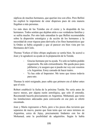 195
súplicas de muchos hermanos, que querían irse con ellos. Pero Bellini
les explicó lo importante de estar dispersos pues de esta manera
llegaban a más personas.
Lo más duro de las Tenidas era el cierre y la despedida de los
hermanos. Todos sentían que dejaban atrás a sus verdaderas familias y
se sufría mucho. Por otro lado entendían lo que Bellini recomendaba
sobre la dispersión estratégica y de acción de los hermanos y la
necesidad de crear riqueza para derivarla a los fines humanísticos que
la Orden se había asignado y que al parecer era bien vista por los
Hermanos del Cielo.
Thomas Yorken el falso obispo anglicano se sentía bien. Se acercó a
Jean y le agradeció su ayuda en la preparación de la Tenida.
- Gracias hermano por tu ayuda. Yo solo no habría podido
organizarla. Ha sido extraordinaria. Me queda poco para
jubilarme y te aseguro que si puedo me voy con vosotros
a la Argentina. Estoy cansado de hacer teatro.
- Ya has oído al Imperator. Me temo que tienes todavía
para rato.
Thomas le miró resignado, pues sabía que primero era el deber antes
que el ocio.
Robert estableció la fecha de la próxima Tenida. No sería antes de
nueve meses, por alguna razón astrológica, que solo él entendía.
Recomendó hacerla precisamente en Argentina. Mohamed, que tenía
las instalaciones adecuadas para convocarla en ese país se ofertó
encantado.
Jean y María regresaron a París, pero a los pocos días tuvieron que
separarse de nuevo, puesto que Jean tenía que ver unos terrenos en
Argentina, cerca de Jujuy, precisamente lindantes con los de
Mohamed, ante la posibilidad de adquirirlos. Según le había
 
