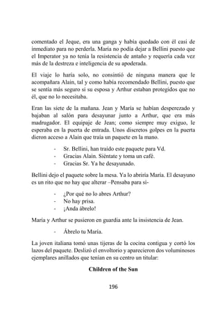 196
comentado el Jeque, era una ganga y había quedado con él casi de
inmediato para no perderla. María no podía dejar a Bellini puesto que
el Imperator ya no tenía la resistencia de antaño y requería cada vez
más de la destreza e inteligencia de su apoderada.
El viaje lo haría solo, no consintió de ninguna manera que le
acompañara Alain, tal y como había recomendado Bellini, puesto que
se sentía más seguro si su esposa y Arthur estaban protegidos que no
él, que no lo necesitaba.
Eran las siete de la mañana. Jean y María se habían desperezado y
bajaban al salón para desayunar junto a Arthur, que era más
madrugador. El equipaje de Jean; como siempre muy exiguo, le
esperaba en la puerta de entrada. Unos discretos golpes en la puerta
dieron acceso a Alain que traía un paquete en la mano.
- Sr. Bellini, han traído este paquete para Vd.
- Gracias Alain. Siéntate y toma un café.
- Gracias Sr. Ya he desayunado.
Bellini dejo el paquete sobre la mesa. Ya lo abriría María. El desayuno
es un rito que no hay que alterar –Pensaba para sí-
- ¿Por qué no lo abres Arthur?
- No hay prisa.
- ¡Anda ábrelo!
María y Arthur se pusieron en guardia ante la insistencia de Jean.
- Ábrelo tu María.
La joven italiana tomó unas tijeras de la cocina contigua y cortó los
lazos del paquete. Deslizó el envoltorio y aparecieron dos voluminosos
ejemplares anillados que tenían en su centro un titular:
Children of the Sun
 