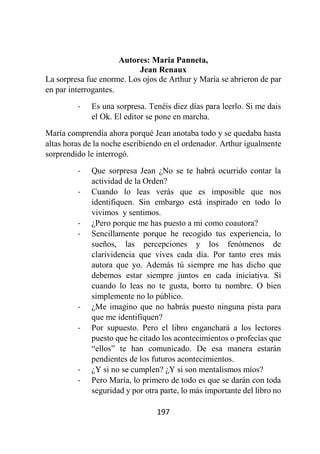 197
Autores: Maria Panneta,
Jean Renaux
La sorpresa fue enorme. Los ojos de Arthur y María se abrieron de par
en par interrogantes.
- Es una sorpresa. Tenéis diez días para leerlo. Si me dais
el Ok. El editor se pone en marcha.
María comprendía ahora porqué Jean anotaba todo y se quedaba hasta
altas horas de la noche escribiendo en el ordenador. Arthur igualmente
sorprendido le interrogó.
- Que sorpresa Jean ¿No se te habrá ocurrido contar la
actividad de la Orden?
- Cuando lo leas verás que es imposible que nos
identifiquen. Sin embargo está inspirado en todo lo
vivimos y sentimos.
- ¿Pero porque me has puesto a mi como coautora?
- Sencillamente porque he recogido tus experiencia, lo
sueños, las percepciones y los fenómenos de
clarividencia que vives cada día. Por tanto eres más
autora que yo. Además tú siempre me has dicho que
debemos estar siempre juntos en cada iniciativa. Si
cuando lo leas no te gusta, borro tu nombre. O bien
simplemente no lo público.
- ¿Me imagino que no habrás puesto ninguna pista para
que me identifiquen?
- Por supuesto. Pero el libro enganchará a los lectores
puesto que he citado los acontecimientos o profecías que
“ellos” te han comunicado. De esa manera estarán
pendientes de los futuros acontecimientos.
- ¿Y si no se cumplen? ¿Y si son mentalismos míos?
- Pero María, lo primero de todo es que se darán con toda
seguridad y por otra parte, lo más importante del libro no
 