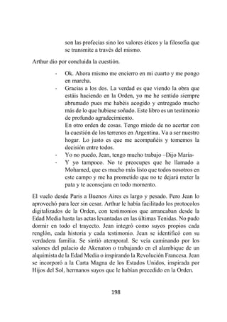 198
son las profecías sino los valores éticos y la filosofía que
se transmite a través del mismo.
Arthur dio por concluida la cuestión.
- Ok. Ahora mismo me encierro en mi cuarto y me pongo
en marcha.
- Gracias a los dos. La verdad es que viendo la obra que
estáis haciendo en la Orden, yo me he sentido siempre
abrumado pues me habéis acogido y entregado mucho
más de lo que hubiese soñado. Este libro es un testimonio
de profundo agradecimiento.
En otro orden de cosas. Tengo miedo de no acertar con
la cuestión de los terrenos en Argentina. Va a ser nuestro
hogar. Lo justo es que me acompañéis y tomemos la
decisión entre todos.
- Yo no puedo, Jean, tengo mucho trabajo –Dijo María-
- Y yo tampoco. No te preocupes que he llamado a
Mohamed, que es mucho más listo que todos nosotros en
este campo y me ha prometido que no te dejará meter la
pata y te aconsejara en todo momento.
El vuelo desde Paris a Buenos Aires es largo y pesado. Pero Jean lo
aprovechó para leer sin cesar. Arthur le había facilitado los protocolos
digitalizados de la Orden, con testimonios que arrancaban desde la
Edad Media hasta las actas levantadas en las últimas Tenidas. No pudo
dormir en todo el trayecto. Jean integró como suyos propios cada
renglón, cada historia y cada testimonio. Jean se identificó con su
verdadera familia. Se sintió atemporal. Se veía caminando por los
salones del palacio de Akenaton o trabajando en el alambique de un
alquimista de la Edad Media o inspirando la Revolución Francesa. Jean
se incorporó a la Carta Magna de los Estados Unidos, inspirada por
Hijos del Sol, hermanos suyos que le habían precedido en la Orden.
 