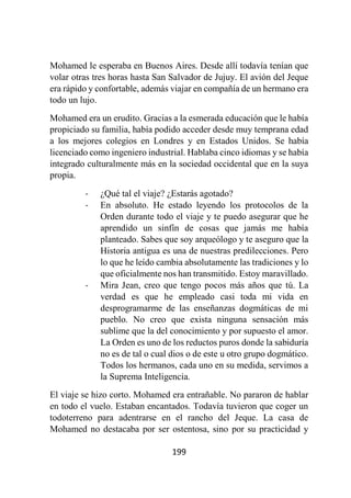 199
Mohamed le esperaba en Buenos Aires. Desde allí todavía tenían que
volar otras tres horas hasta San Salvador de Jujuy. El avión del Jeque
era rápido y confortable, además viajar en compañía de un hermano era
todo un lujo.
Mohamed era un erudito. Gracias a la esmerada educación que le había
propiciado su familia, había podido acceder desde muy temprana edad
a los mejores colegios en Londres y en Estados Unidos. Se había
licenciado como ingeniero industrial. Hablaba cinco idiomas y se había
integrado culturalmente más en la sociedad occidental que en la suya
propia.
- ¿Qué tal el viaje? ¿Estarás agotado?
- En absoluto. He estado leyendo los protocolos de la
Orden durante todo el viaje y te puedo asegurar que he
aprendido un sinfín de cosas que jamás me había
planteado. Sabes que soy arqueólogo y te aseguro que la
Historia antigua es una de nuestras predilecciones. Pero
lo que he leído cambia absolutamente las tradiciones y lo
que oficialmente nos han transmitido. Estoy maravillado.
- Mira Jean, creo que tengo pocos más años que tú. La
verdad es que he empleado casi toda mi vida en
desprogramarme de las enseñanzas dogmáticas de mi
pueblo. No creo que exista ninguna sensación más
sublime que la del conocimiento y por supuesto el amor.
La Orden es uno de los reductos puros donde la sabiduría
no es de tal o cual dios o de este u otro grupo dogmático.
Todos los hermanos, cada uno en su medida, servimos a
la Suprema Inteligencia.
El viaje se hizo corto. Mohamed era entrañable. No pararon de hablar
en todo el vuelo. Estaban encantados. Todavía tuvieron que coger un
todoterreno para adentrarse en el rancho del Jeque. La casa de
Mohamed no destacaba por ser ostentosa, sino por su practicidad y
 