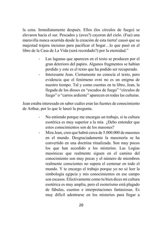 20
la cena. Inmediatamente después. Ellos (los círculos de fuego) se
elevaron hacia el sur. Pescados y (aves?) cayeron del cielo. (Fue) una
maravilla nunca ocurrida desde la creación de esta tierra! causó que su
majestad trajera incienso para pacificar el hogar…lo que pasó en el
libro de la Casa de La Vida (será recordado?) por la eternidad.”
- Las lagunas que aparecen en el texto se producen por el
gran deterioro del papiro. Algunos fragmentos se habían
perdido y este es el texto que ha podido ser recuperado.
- Interesante Jean. Ciertamente no conocía el texto, pero
evidencia que el fenómeno ovni no es un enigma de
nuestro tiempo. Tal y como cuentas en tu libro, Jean, la
llegada de los dioses en “escudos de fuego” “círculos de
fuego” o “carros ardiente” aparecen en todas las culturas.
Jean estaba interesado en saber cuáles eran las fuentes de conocimiento
de Arthur, por lo que le lanzó la pregunta.
- No entiendo porque me encargas un trabajo, si tu cultura
esotérica es muy superior a la mía ¿Debo entender que
estos conocimientos son de los masones?
- Mira Jean, creo que habrá cerca de 5.000.000 de masones
en el mundo. Desgraciadamente la masonería se ha
convertido en una doctrina ritualizada. Son muy pocos
los que han accedido a los misterios. Las Logias
masónicas que realmente siguen en el camino del
conocimiento son muy pocas y el número de miembros
realmente conscientes no supera el centenar en todo el
mundo. Y te encargo el trabajo porque yo no sé leer la
simbología egipcia y mis conocimientos en ese campo
son escasos. Efectivamente como tu bien dices mi cultura
esotérica es muy amplia, pero el esoterismo está plagado
de fábulas, cuentos e interpretaciones fantasiosas. Es
muy difícil adentrarse en los misterios para llegar a
 