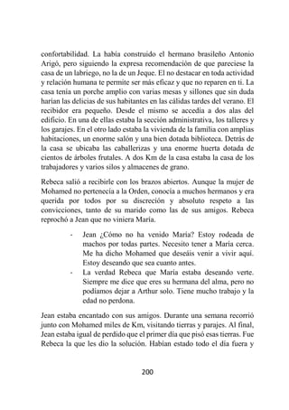 200
confortabilidad. La había construido el hermano brasileño Antonio
Arigó, pero siguiendo la expresa recomendación de que pareciese la
casa de un labriego, no la de un Jeque. El no destacar en toda actividad
y relación humana te permite ser más eficaz y que no reparen en ti. La
casa tenía un porche amplio con varias mesas y sillones que sin duda
harían las delicias de sus habitantes en las cálidas tardes del verano. El
recibidor era pequeño. Desde el mismo se accedía a dos alas del
edificio. En una de ellas estaba la sección administrativa, los talleres y
los garajes. En el otro lado estaba la vivienda de la familia con amplias
habitaciones, un enorme salón y una bien dotada biblioteca. Detrás de
la casa se ubicaba las caballerizas y una enorme huerta dotada de
cientos de árboles frutales. A dos Km de la casa estaba la casa de los
trabajadores y varios silos y almacenes de grano.
Rebeca salió a recibirle con los brazos abiertos. Aunque la mujer de
Mohamed no pertenecía a la Orden, conocía a muchos hermanos y era
querida por todos por su discreción y absoluto respeto a las
convicciones, tanto de su marido como las de sus amigos. Rebeca
reprochó a Jean que no viniera María.
- Jean ¿Cómo no ha venido María? Estoy rodeada de
machos por todas partes. Necesito tener a María cerca.
Me ha dicho Mohamed que deseáis venir a vivir aquí.
Estoy deseando que sea cuanto antes.
- La verdad Rebeca que María estaba deseando verte.
Siempre me dice que eres su hermana del alma, pero no
podíamos dejar a Arthur solo. Tiene mucho trabajo y la
edad no perdona.
Jean estaba encantado con sus amigos. Durante una semana recorrió
junto con Mohamed miles de Km, visitando tierras y parajes. Al final,
Jean estaba igual de perdido que el primer día que pisó esas tierras. Fue
Rebeca la que les dio la solución. Habían estado todo el día fuera y
 