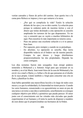 201
venían cansados y llenos de polvo del camino. Jean quería irse a la
cama pero Rebeca se impuso y tuvo que sentarse a la mesa.
- ¿Por qué os complicáis la vida? Tenéis la solución
delante de los ojos y no os dais cuenta. La solución pasa
porque te cedamos parte de nuestras tierras y con el
dinero que tenías destinado a esta operación os asociéis
ampliando los terrenos de los que disponemos. Yo no
voy a consentir que os vayáis a muchos kilómetros de
aquí. Para nosotros lo más importante es teneros cerca.
- Pues me parece una excelente solución si a ti te parece
bien Jean.
- Por supuesto, pero siempre y cuando no os perjudique.
- En absoluto. La operación es sencilla. Hay tierra
disponible todavía en el lindero sur de nuestra parcela.
Compra lo que desees y luego distribuimos
proporcionalmente las dos propiedades. Dejando las
casas contiguas.
Los días restantes fueron más sosegados. Jean otorgó poderes
notariales a Mohamed y a Antonio Arigó para que actuaran en su
nombre y en el de María. Jean tomó fotos de la casa de Mohamed y las
envió vía e-mail a María y a Arthur a fin de que pensaran en el diseño
de la suya propia. Llamó también a Arigó para concertar una cita en
Paris y planificar la obra.
Jean había aprendido una maravillosa lección a lo largo de todos esos
meses y es que la solidaridad y la fraternidad no tienen precio. Cuando
los seres humanos, renunciando a su egocentrismo se unen en pos de
una tarea o en torno a una idea o sentimiento, sencillamente se consigue
cualquier objetivo por difícil y quimérico que pueda parecer. El amor
junto con el conocimiento son las virtudes más elevadas que puede
experimentar el ser humano y él tenía la suerte de disponer a raudales
de esos dones que le proporcionaban sus hermanos de la Orden.
 