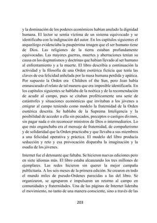 203
y la dominación de los poderes económicos habían anulado la dignidad
humana. El lector se sentía víctima de un sistema equivocado y se
identificaba con la indignación del autor. En los capítulos siguientes el
arqueólogo evidenciaba la paupérrima imagen que el ser humano tiene
de Dios. Las religiones de la tierra estaban profundamente
equivocadas. Las mayores guerras, muertes y aberraciones tenían su
causa en los dogmatismos y doctrinas que habían llevado al ser humano
al enfrentamiento y a la muerte. El libro describía a continuación la
actividad y la filosofía de una Orden esotérica ficticia que tenía las
claves de esa felicidad anhelada por la masa humana perdida y apática.
Por supuesto la Orden era Children of the Sun, pero Jean había
enmascarado el relato de tal manera que era imposible identificarla. En
los capítulos siguientes se hablaba de la noética y de la recomendación
de acudir al campo, pues se citaban proféticamente una serie de
catástrofes y situaciones económicas que invitaban a los jóvenes a
emigrar al campo teniendo como modelo la fraternidad de la Orden
esotérica descrita. Se hablaba de la Suprema Inteligencia y la
posibilidad de acceder a ella sin pecados, preceptos o castigos divinos,
sin pagar nada o sin reconocer ministros de Dios o intermediarios. Lo
que más enganchaba era el mensaje de fraternidad, de compañerismo
y de solidaridad que la Orden practicaba y que llevaba a sus miembros
a una felicidad operativa y práctica. El modelo del libro producía
seducción y reto y esa provocación disparaba la imaginación y la
osadía de los jóvenes.
Internet fue el detonante que faltaba. Se hicieron nuevas ediciones pero
en siete idiomas más. El libro estaba alcanzando los tres millones de
ejemplares. Las redes hicieron sin querer la mejor campaña
publicitaria. A los seis meses de la primera edición. Se crearon en todo
el mundo miles de pseudo-Ordenes parecidas a las del libro. Se
organizaron, se agruparon e impulsaron un retorno al campo en
comunidades y fraternidades. Una de las páginas de Internet lideraba
el movimiento, no tanto de una manera consciente, sino a través de las
 