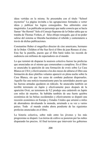 204
ideas vertidas en la misma. Se presentaba con el título “School
mysteries” La página invitaba a las agrupaciones formadas a verter
ideas y publicar los logros conseguidos. Sus editoriales eran
magistrales. Las publicaba un personaje que nadie conocía que se hacía
llamar “the Hermit” Solo el Consejo Supremo de la Orden sabía que se
trataba de Thomas Yorken, el falso obispo renegado, que al no poder
salirse del sistema se liberaba haciéndose el rebelde y contestatario a
través de dichas publicaciones.
Constantine Huber el magnífico director de cine americano, hermano
de la Orden Children of the Sun llevó el libro de jean Renaux al cine.
Esta fue la puntilla, puesto que el film batió todos los records de
audiencia con millones de espectadores en el mundo.
Lo que terminó de disparan la neurosis colectiva fueron las profecías
que anunciadas en el mismo que comenzaban a cumplirse. En el libro
se anunciaba la aparición de una formación de ovnis sobre La Casa
Blanca en USA y efectivamente a los dos meses de editarse el libro una
formación de doce platillos volantes apareció en plena noche sobre la
Casa Blanca, sin que los cazas de combate pudieran dispersarles.
Aquello fue una noticia traumatizante para las autoridades puesto que
las fuerzas armadas quedaron en ridículo. Se anunciaba también un
terrible terremoto en Japón y efectivamente poco después de la
aparición Ovni, un terremoto de 9,2 produjo una catástrofe en Japón
con miles de muertos. Se hablaba también de una fuerte quiebra
económica de las bolsas occidentales y efectivamente se disparó una
recesión económica en Europa y Estados Unidos que arruinó a miles
de ahorradores devaluando la moneda, arruinado a su vez a varios
países. Todo el mundo estaba ahora pendiente de las siguientes
profecías anunciadas en el libro.
La histeria colectiva, sobre todo entre los jóvenes y los más
progresistas se disparó. Las tierras de cultivo se pusieron por las nubes
disparando los precios. Al final tuvieron que intervenir los gobiernos
 