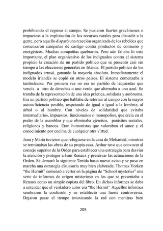 205
prohibiendo el regreso al campo. Se pusieron fuertes gravámenes e
impuestos a la explotación de los recursos rurales para disuadir a la
gente, pero aquello disparó una reacción organizada de los rebeldes que
comenzaron campañas de castigo contra productos de consumo y
energéticos. Muchas compañías quebraron. Pero aún faltaba lo más
importante, el plan organizativo de los indignados contra el sistema
propicio la creación de un partido político que se presentó casi sin
tiempo a las elecciones generales en Irlanda. El partido político de los
indignados arrasó, ganando la mayoría absoluta. Inmediatamente el
modelo irlandés se copió en otros países. El sistema comenzaba a
tambalearse. Por primera vez no era un partido de izquierdas que
vencía a otro de derechas o uno verde que alternaba a uno azul. Se
trataba de la representación de una idea práctica, solidaria y autónoma.
Era un partido político que hablaba de retornar al campo con la mayor
autosuficiencia posible, respetando de igual a igual a la lombriz, al
árbol o al hombre. Con niveles de solidaridad que evitaba
intermediarios, impuestos, funcionarios o monopolios, que creía en el
poder de la asamblea y que eliminaba ejércitos, parásitos sociales,
religiones y bancos. Eran humanistas que valoraban el amor y el
conocimiento por encima de cualquier otra virtud.
Jean y María tuvieron que refugiarse en la casa de Mohamed, mientras
se terminaban las obras de su propia casa. Arthur tuvo que convocar al
consejo superior de la Orden para establecer una estrategia para desviar
la atención y proteger a Jean Renaux y preservar las actuaciones de la
Orden. Se demoró la siguiente Tenida hasta nuevo aviso y se puso en
marcha una estrategia disuasoria muy bien elaborada. Thomas Yorken
“the Hermit” comenzó a verter en la página de “School mysteries” una
serie de informes de origen misterioso en los que se presentaba a
Renaux como un simple copista del libro. En dichos informes se daba
a entender que el verdadero autor era “the Hermit” Aquellos informes
sembraron la confusión y se estableció una fuerte controversia.
Dejaron pasar el tiempo intoxicando la red con mentiras bien
 
