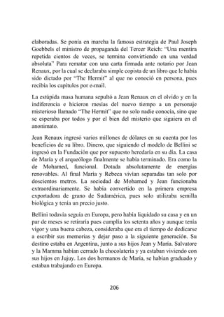206
elaboradas. Se ponía en marcha la famosa estrategia de Paul Joseph
Goebbels el ministro de propaganda del Tercer Reich: “Una mentira
repetida cientos de veces, se termina convirtiendo en una verdad
absoluta” Para rematar con una carta firmada ante notario por Jean
Renaux, por la cual se declaraba simple copista de un libro que le había
sido dictado por “The Hermit” al que no conoció en persona, pues
recibía los capítulos por e-mail.
La estúpida masa humana sepultó a Jean Renaux en el olvido y en la
indiferencia e hicieron mesías del nuevo tiempo a un personaje
misterioso llamado “The Hermit” que no solo nadie conocía, sino que
se esperaba por todos y por el bien del misterio que siguiera en el
anonimato.
Jean Renaux ingresó varios millones de dólares en su cuenta por los
beneficios de su libro. Dinero, que siguiendo el modelo de Bellini se
ingresó en la Fundación que por supuesto heredaría en su día. La casa
de María y el arqueólogo finalmente se había terminado. Era como la
de Mohamed, funcional. Dotada absolutamente de energías
renovables. Al final María y Rebeca vivían separadas tan solo por
doscientos metros. La sociedad de Mohamed y Jean funcionaba
extraordinariamente. Se había convertido en la primera empresa
exportadora de grano de Sudamérica, pues solo utilizaba semilla
biológica y tenía un precio justo.
Bellini todavía seguía en Europa, pero había liquidado su casa y en un
par de meses se retiraría pues cumplía los setenta años y aunque tenía
vigor y una buena cabeza, consideraba que era el tiempo de dedicarse
a escribir sus memorias y dejar paso a la siguiente generación. Su
destino estaba en Argentina, junto a sus hijos Jean y María. Salvatore
y la Mamma habían cerrado la chocolatería y ya estaban viviendo con
sus hijos en Jujuy. Los dos hermanos de María, se habían graduado y
estaban trabajando en Europa.
 