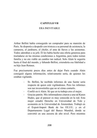 208
CAPITULO VII
ERA INEVITABLE
Arthur Bellini había conseguido un comprador para su mansión de
Paris. Se disponía a despedir con tristeza a su personal de asistencia, la
camarera, el jardinero, el chofer, el ama de llaves y las asistentas.
Todos adoraban a su jefe. Él les había hecho una oferta generosa para
trasladarse en las mismas condiciones a Argentina, pero todos tenían
familia y no era viable un cambio tan radical. Solo Alain le seguiría
hasta el final del mundo, y faltando Bellini, extendería esa fidelidad a
su hijo Jean Renaux.
Fue precisamente pocos días antes de dejar Paris cuando Alain
consiguió alguna información, relativamente sería, de quienes les
estaban vigilando.
- Sr. Bellini, he recibido informes de una fuente seria
respecto de quien está vigilándonos. Pero los informes
son tan inverosímiles que no sé cómo contarlo.
- Confió en ti Alain. Sé que en tu trabajo eres el mejor.
- Gracias patrón. Mis informadores citaron a una tal Karen
Hudes, que al parecer es muy conocida en la red. Esta
mujer estudió Derecho en Universidad de Yale y
economía en la Universidad de Ámsterdam. Trabajó en
el Export-Import Bank de los EE.UU. y en el
Departamento Legal del Banco Mundial, donde se
convirtió en una asesora de alto nivel. Pero mientras
 