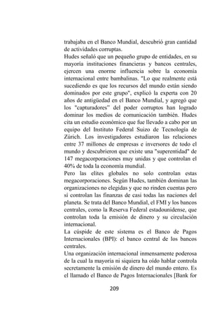 209
trabajaba en el Banco Mundial, descubrió gran cantidad
de actividades corruptas.
Hudes señaló que un pequeño grupo de entidades, en su
mayoría instituciones financieras y bancos centrales,
ejercen una enorme influencia sobre la economía
internacional entre bambalinas. "Lo que realmente está
sucediendo es que los recursos del mundo están siendo
dominados por este grupo", explicó la experta con 20
años de antigüedad en el Banco Mundial, y agregó que
los "capturadores” del poder corruptos han logrado
dominar los medios de comunicación también. Hudes
cita un estudio económico que fue llevado a cabo por un
equipo del Instituto Federal Suizo de Tecnología de
Zúrich. Los investigadores estudiaron las relaciones
entre 37 millones de empresas e inversores de todo el
mundo y descubrieron que existe una "superentidad" de
147 megacorporaciones muy unidas y que controlan el
40% de toda la economía mundial.
Pero las elites globales no solo controlan estas
megacorporaciones. Según Hudes, también dominan las
organizaciones no elegidas y que no rinden cuentas pero
sí controlan las finanzas de casi todas las naciones del
planeta. Se trata del Banco Mundial, el FMI y los bancos
centrales, como la Reserva Federal estadounidense, que
controlan toda la emisión de dinero y su circulación
internacional.
La cúspide de este sistema es el Banco de Pagos
Internacionales (BPI): el banco central de los bancos
centrales.
Una organización internacional inmensamente poderosa
de la cual la mayoría ni siquiera ha oído hablar controla
secretamente la emisión de dinero del mundo entero. Es
el llamado el Banco de Pagos Internacionales [Bank for
 