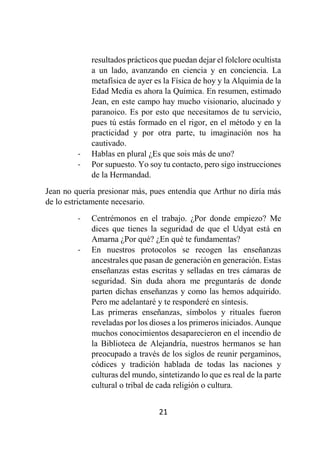 21
resultados prácticos que puedan dejar el folclore ocultista
a un lado, avanzando en ciencia y en conciencia. La
metafísica de ayer es la Física de hoy y la Alquimia de la
Edad Media es ahora la Química. En resumen, estimado
Jean, en este campo hay mucho visionario, alucinado y
paranoico. Es por esto que necesitamos de tu servicio,
pues tú estás formado en el rigor, en el método y en la
practicidad y por otra parte, tu imaginación nos ha
cautivado.
- Hablas en plural ¿Es que sois más de uno?
- Por supuesto. Yo soy tu contacto, pero sigo instrucciones
de la Hermandad.
Jean no quería presionar más, pues entendía que Arthur no diría más
de lo estrictamente necesario.
- Centrémonos en el trabajo. ¿Por donde empiezo? Me
dices que tienes la seguridad de que el Udyat está en
Amarna ¿Por qué? ¿En qué te fundamentas?
- En nuestros protocolos se recogen las enseñanzas
ancestrales que pasan de generación en generación. Estas
enseñanzas estas escritas y selladas en tres cámaras de
seguridad. Sin duda ahora me preguntarás de donde
parten dichas enseñanzas y como las hemos adquirido.
Pero me adelantaré y te responderé en síntesis.
Las primeras enseñanzas, símbolos y rituales fueron
reveladas por los dioses a los primeros iniciados. Aunque
muchos conocimientos desaparecieron en el incendio de
la Biblioteca de Alejandría, nuestros hermanos se han
preocupado a través de los siglos de reunir pergaminos,
códices y tradición hablada de todas las naciones y
culturas del mundo, sintetizando lo que es real de la parte
cultural o tribal de cada religión o cultura.
 