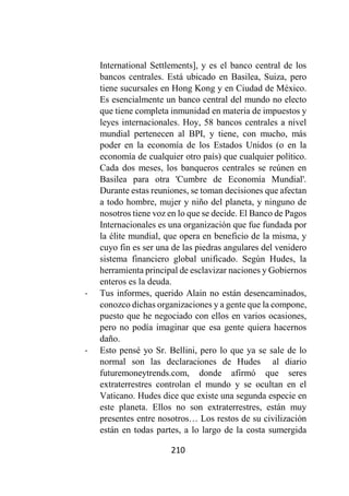 210
International Settlements], y es el banco central de los
bancos centrales. Está ubicado en Basilea, Suiza, pero
tiene sucursales en Hong Kong y en Ciudad de México.
Es esencialmente un banco central del mundo no electo
que tiene completa inmunidad en materia de impuestos y
leyes internacionales. Hoy, 58 bancos centrales a nivel
mundial pertenecen al BPI, y tiene, con mucho, más
poder en la economía de los Estados Unidos (o en la
economía de cualquier otro país) que cualquier político.
Cada dos meses, los banqueros centrales se reúnen en
Basilea para otra 'Cumbre de Economía Mundial'.
Durante estas reuniones, se toman decisiones que afectan
a todo hombre, mujer y niño del planeta, y ninguno de
nosotros tiene voz en lo que se decide. El Banco de Pagos
Internacionales es una organización que fue fundada por
la élite mundial, que opera en beneficio de la misma, y
cuyo fin es ser una de las piedras angulares del venidero
sistema financiero global unificado. Según Hudes, la
herramienta principal de esclavizar naciones y Gobiernos
enteros es la deuda.
- Tus informes, querido Alain no están desencaminados,
conozco dichas organizaciones y a gente que la compone,
puesto que he negociado con ellos en varios ocasiones,
pero no podía imaginar que esa gente quiera hacernos
daño.
- Esto pensé yo Sr. Bellini, pero lo que ya se sale de lo
normal son las declaraciones de Hudes al diario
futuremoneytrends.com, donde afirmó que seres
extraterrestres controlan el mundo y se ocultan en el
Vaticano. Hudes dice que existe una segunda especie en
este planeta. Ellos no son extraterrestres, están muy
presentes entre nosotros… Los restos de su civilización
están en todas partes, a lo largo de la costa sumergida
 