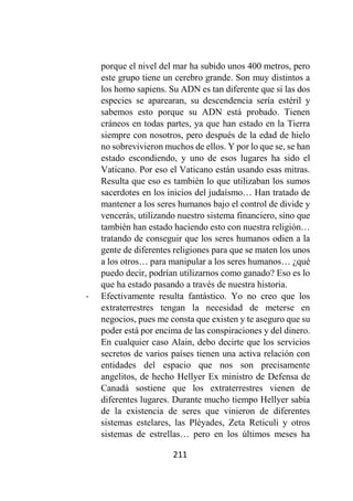 211
porque el nivel del mar ha subido unos 400 metros, pero
este grupo tiene un cerebro grande. Son muy distintos a
los homo sapiens. Su ADN es tan diferente que si las dos
especies se aparearan, su descendencia sería estéril y
sabemos esto porque su ADN está probado. Tienen
cráneos en todas partes, ya que han estado en la Tierra
siempre con nosotros, pero después de la edad de hielo
no sobrevivieron muchos de ellos. Y por lo que se, se han
estado escondiendo, y uno de esos lugares ha sido el
Vaticano. Por eso el Vaticano están usando esas mitras.
Resulta que eso es también lo que utilizaban los sumos
sacerdotes en los inicios del judaísmo… Han tratado de
mantener a los seres humanos bajo el control de divide y
vencerás, utilizando nuestro sistema financiero, sino que
también han estado haciendo esto con nuestra religión…
tratando de conseguir que los seres humanos odien a la
gente de diferentes religiones para que se maten los unos
a los otros… para manipular a los seres humanos… ¿qué
puedo decir, podrían utilizarnos como ganado? Eso es lo
que ha estado pasando a través de nuestra historia.
- Efectivamente resulta fantástico. Yo no creo que los
extraterrestres tengan la necesidad de meterse en
negocios, pues me consta que existen y te aseguro que su
poder está por encima de las conspiraciones y del dinero.
En cualquier caso Alain, debo decirte que los servicios
secretos de varios países tienen una activa relación con
entidades del espacio que nos son precisamente
angelitos, de hecho Hellyer Ex ministro de Defensa de
Canadá sostiene que los extraterrestres vienen de
diferentes lugares. Durante mucho tiempo Hellyer sabía
de la existencia de seres que vinieron de diferentes
sistemas estelares, las Pléyades, Zeta Reticuli y otros
sistemas de estrellas… pero en los últimos meses ha
 