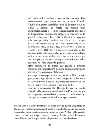 212
informado de los que hay en nuestro sistema solar. Hay
extraterrestres que viven en un planeta llamado
Andrómeda, que es una de las lunas de Saturno, otros en
Venus y algunos en Marte que puedan estar
interactuando entre sí… Ellos están aquí entre nosotros y
no tengo miedo, porque en la mayoría de los casos, en lo
que a tecnología se refiere, están a años luz de nosotros,
y hemos aprendido muchas cosas de ellos. Hellyer
afirma que muchas de las cosas que usamos hoy en día
es gracias a ellos, las luces led, microchips, chalecos de
Kevlar… Pero, Hellyer cree que, tal vez algunos de los
nuestros están más interesados en obtener su tecnología
militar, y eso es una de las cosas que vamos a tener que
cambiar, porque vamos a tener que trabajar juntos, todos
nosotros, en todas partes del planeta.
- Mire patrón, yo no puedo dar crédito a ninguna
conspiración extraterrestre, pero me consta que tampoco
son los servicios secretos habituales.
- Yo tampoco creo que sean extraterrestres Alain, puesto
que como te digo, tienes tal poder que podían aplastarnos
en pocos minutos y menos interés tienen que tener en mí,
pues no represento ningún peligro para nadie.
- Esto es precisamente Sr. Bellini, lo que no puedo
entender ¿Quien desea hacerle mal a Vd? Me consta que
es una persona maravillosa y buena y no solo conmigo
sino que es la opinión de todos los que le rodean.
-
Bellini, quería a aquel hombre y no podía decirle que su organización
Children of the Sun estaban cambiando el mundo. No quería trasladarle
las grandes preocupaciones que invadían su alma. Arthur, el Imperator
temía por los seres que amaban, Jean y María y 141 hermanos
maravillosos, por los que estaba dispuesto a dar la vida misma.
 