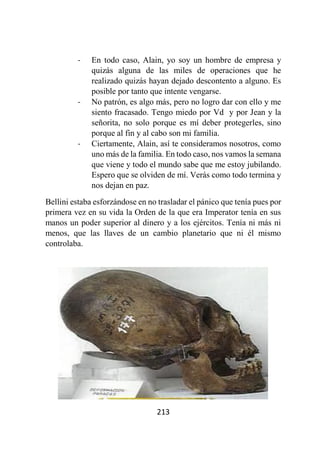 213
- En todo caso, Alain, yo soy un hombre de empresa y
quizás alguna de las miles de operaciones que he
realizado quizás hayan dejado descontento a alguno. Es
posible por tanto que intente vengarse.
- No patrón, es algo más, pero no logro dar con ello y me
siento fracasado. Tengo miedo por Vd y por Jean y la
señorita, no solo porque es mí deber protegerles, sino
porque al fin y al cabo son mi familia.
- Ciertamente, Alain, así te consideramos nosotros, como
uno más de la familia. En todo caso, nos vamos la semana
que viene y todo el mundo sabe que me estoy jubilando.
Espero que se olviden de mí. Verás como todo termina y
nos dejan en paz.
Bellini estaba esforzándose en no trasladar el pánico que tenía pues por
primera vez en su vida la Orden de la que era Imperator tenía en sus
manos un poder superior al dinero y a los ejércitos. Tenía ni más ni
menos, que las llaves de un cambio planetario que ni él mismo
controlaba.
 