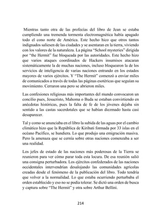 214
Mientras tanto otra de las profecías del libro de Jean se estaba
cumpliendo una tremenda tormenta electromagnética había apagado
todo el cono norte de América. Este hecho hico que otros tantos
indignados saliesen de las ciudades y se asentaran en la tierra, viviendo
con los valores de la naturaleza. La página “School mysteries” dirigida
por “the Hermit” fue bloqueada por las autoridades. Este hecho hizo
que varios ataques coordinados de Hackers insumisos atacaran
sistemáticamente la de muchas naciones, incluso bloquearon la de los
servicios de inteligencia de varias naciones entrando en los estados
mayores de varios ejércitos. Y “The Hermit” comenzó a enviar miles
de comunicados a través de todas las páginas esotéricas que seguían su
movimiento. Cerraron una pero se abrieron miles.
Las confesiones religiosas más importantes del mundo convocaron un
concilio pues, Jesucristo, Mahoma o Buda se estaban convirtiendo en
anécdotas históricas, pues la falta de fe de los jóvenes dejaba sin
sentido a las castas sacerdotales que se habían diezmado hasta casi
desaparecer.
Tal y como se anunciaba en el libro la subida de las aguas por el cambio
climático hizo que la República de Kiribati formada por 33 islas en el
océano Pacífico, se hundiera. Lo que produjo una emigración masiva.
Pero la amenaza que se cernía sobre otras naciones comenzaba a ser
una realidad.
Los jefes de estado de las naciones más poderosas de la Tierra se
reunieron para ver cómo parar toda esta locura. De esa reunión salió
una consigna perturbadora. Los ejércitos confederados de las naciones
occidentales intervendrían desalojando las comunidades agrícolas
creadas desde el fenómeno de la publicación del libro. Todo tendría
que volver a la normalidad. Lo que estaba ocurriendo perturbaba el
orden establecido y eso no se podía tolerar. Se dictó una orden de busca
y captura sobre “The Hermit” y otra sobre Arthur Bellini.
 