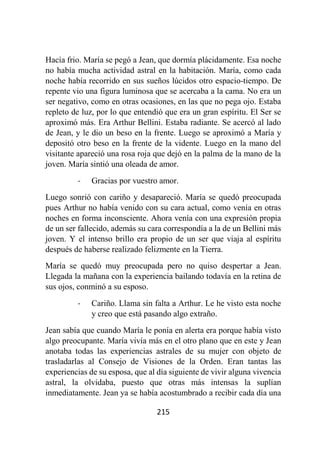 215
Hacía frio. María se pegó a Jean, que dormía plácidamente. Esa noche
no había mucha actividad astral en la habitación. María, como cada
noche había recorrido en sus sueños lúcidos otro espacio-tiempo. De
repente vio una figura luminosa que se acercaba a la cama. No era un
ser negativo, como en otras ocasiones, en las que no pega ojo. Estaba
repleto de luz, por lo que entendió que era un gran espíritu. El Ser se
aproximó más. Era Arthur Bellini. Estaba radiante. Se acercó al lado
de Jean, y le dio un beso en la frente. Luego se aproximó a María y
depositó otro beso en la frente de la vidente. Luego en la mano del
visitante apareció una rosa roja que dejó en la palma de la mano de la
joven. María sintió una oleada de amor.
- Gracias por vuestro amor.
Luego sonrió con cariño y desapareció. María se quedó preocupada
pues Arthur no había venido con su cara actual, como venía en otras
noches en forma inconsciente. Ahora venía con una expresión propia
de un ser fallecido, además su cara correspondía a la de un Bellini más
joven. Y el intenso brillo era propio de un ser que viaja al espíritu
después de haberse realizado felizmente en la Tierra.
María se quedó muy preocupada pero no quiso despertar a Jean.
Llegada la mañana con la experiencia bailando todavía en la retina de
sus ojos, conminó a su esposo.
- Cariño. Llama sin falta a Arthur. Le he visto esta noche
y creo que está pasando algo extraño.
Jean sabía que cuando María le ponía en alerta era porque había visto
algo preocupante. María vivía más en el otro plano que en este y Jean
anotaba todas las experiencias astrales de su mujer con objeto de
trasladarlas al Consejo de Visiones de la Orden. Eran tantas las
experiencias de su esposa, que al día siguiente de vivir alguna vivencia
astral, la olvidaba, puesto que otras más intensas la suplían
inmediatamente. Jean ya se había acostumbrado a recibir cada día una
 