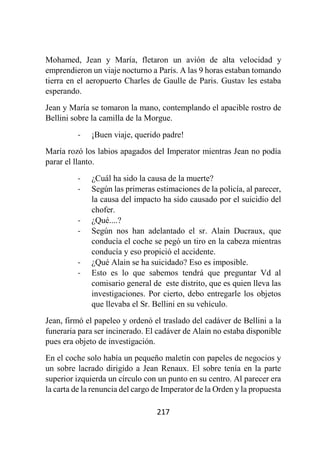 217
Mohamed, Jean y María, fletaron un avión de alta velocidad y
emprendieron un viaje nocturno a París. A las 9 horas estaban tomando
tierra en el aeropuerto Charles de Gaulle de Paris. Gustav les estaba
esperando.
Jean y María se tomaron la mano, contemplando el apacible rostro de
Bellini sobre la camilla de la Morgue.
- ¡Buen viaje, querido padre!
María rozó los labios apagados del Imperator mientras Jean no podía
parar el llanto.
- ¿Cuál ha sido la causa de la muerte?
- Según las primeras estimaciones de la policía, al parecer,
la causa del impacto ha sido causado por el suicidio del
chofer.
- ¿Qué....?
- Según nos han adelantado el sr. Alain Ducraux, que
conducía el coche se pegó un tiro en la cabeza mientras
conducía y eso propició el accidente.
- ¿Qué Alain se ha suicidado? Eso es imposible.
- Esto es lo que sabemos tendrá que preguntar Vd al
comisario general de este distrito, que es quien lleva las
investigaciones. Por cierto, debo entregarle los objetos
que llevaba el Sr. Bellini en su vehículo.
Jean, firmó el papeleo y ordenó el traslado del cadáver de Bellini a la
funeraria para ser incinerado. El cadáver de Alain no estaba disponible
pues era objeto de investigación.
En el coche solo había un pequeño maletín con papeles de negocios y
un sobre lacrado dirigido a Jean Renaux. El sobre tenía en la parte
superior izquierda un círculo con un punto en su centro. Al parecer era
la carta de la renuncia del cargo de Imperator de la Orden y la propuesta
 